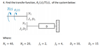 4. Find the transfer function, 0, (s)/T(s), of the system below:
T(t) 0,(1)
ff
N1
| J1, D1
N2
D
J2,D2
Where:
N = 40,
N2 = 20,
J1 = 2,
J2 = 4,
D1 = 10,
D2 = 15
%3D
