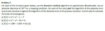 Problem 4
For each of the functions given below, use the Newton's method algorithm to approximate all real roots. Use an
absolute tolerance of 10-6 as a stopping condition. For each of the roots plot the logarithm of the absolute error
len] at each iteration n against the logarithm of the absolute error at the previous iteration. Use this plot to calculate
the order of convergence.
a) f(x) = ex+x2-x-7
b) f(x)=x²-x²-9x+4
c) f(x) = 1.08 - 1.03x + In (x)