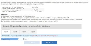 A piece of labor-saving equipment has just come onto the market that Mitsui Electronics, Limited, could use to reduce costs in one of
its plants in Japan. Relevant data relating to the equipment follow:
Purchase cost of the equipment
Annual cost savings that will be
provided by the equipment
Life of the equipment
Required:
1a. Compute the payback period for the equipment.
1b. If the company requires a payback period of four years or less, would the equipment be purchased?
2a. Compute the simple rate of return on the equipment. Use straight-line depreciation based on the equipment's useful life.
2b. Would the equipment be purchased if the company's required rate of return is 16%?
Complete this question by entering your answers in the tabs below.
Req 1A
Req 1B
$ 378,000
$ 70,000
12 years
Req 2A
Years
Req 2B
Compute the payback period for the equipment. (Round your answer to 1 decimal place.)
Payback Period
< Req 1A
Req 1B >