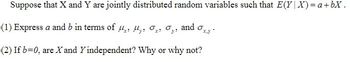 Suppose that X and Y are jointly distributed random variables such that E(Y|X) = a +bX.
(1) Express a and b in terms of , , Oy:
Oy:
and
(2) If b=0, are X and Y independent? Why or why not?
Oxy