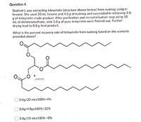 Question 4
Student L was extracting trimyristin (structure shown below) from nutmeg using n-
hexane. She used 20 mL hexane and 4.0 g of nutmeg and succeeded in retrieving 2.0
g of trimyristin crude product. After purification and recrystallization step using 10
ml of dichloromethane, only 1.0 g of pure trimyristin were filtered out. Further
drying lead to 0.8 g final product.
What is the percent recovery rate of trimyristin from nutmeg based on the scenario
provided above?
undefined
O 0.8g/20 mLx100%=4%
0.8g/4.0gx100%=20%
0.8g/10 mLx100% =8%
