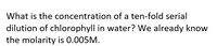 What is the concentration of a ten-fold serial
dilution of chlorophyll in water? We already know
the molarity is 0.005M.
