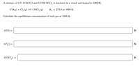 A mixture of 0.5110 M CO and 0.3590 M Cl, is enclosed in a vessel and heated to 1000 K.
CO(g) + Cl, (g)= COCI,(g)
K.
= 255.0 at 1000 K
Calculate the equilibrium concentration of each gas at 1000 K.
[CO] =
M
%3D
[CI,] =
M
[COCI,] =
M
