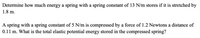 Determine how much energy a spring with a spring constant of 13 N/m stores if it is stretched by
1.8 m.
A spring with a spring constant of 5 N/m is compressed by a force of 1.2 Newtons a distance of
0.11 m. What is the total elastic potential energy stored in the compressed spring?
