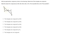 Add any appropriate congruency marks in the drawings. Determine if the triangles are congruent.
State the reason for congruence as SS, SAS, ASA, AAS, or HL (if not possible then write “Not possible")
O The triangles are congruent by SSs.
O The triangles are congruent by SAS.
O The triangles are congruent by ASA.
O The triangles are congruent by AAS.
O The triangles are congruent by HL.
O The triangles are not congruent.
