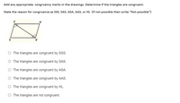 Add any appropriate congruency marks in the drawings. Determine if the triangles are congruent.
State the reason for congruence as Sss, SAS, ASA, AAS, or HL (if not possible then write "Not possible")
The triangles are congruent by SSS.
O The triangles are congruent by SAS.
O The triangles are congruent by ASA.
O The triangles are congruent by AAS.
O The triangles are congruent by HL.
O The triangles are not congruent.
