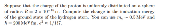 Suppose that the charge of the proton is uniformly distributed on a sphere
of radius R = 2 x 10-15 m. Compute the change in the ionization energy
of the ground state of the hydrogen atom. You can use me~ 0.5 MeV and
ħ= 200 MeV fm, e² ≈ 1/137.