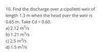 10. Find the discharge over a cipolletti weir of
length 1.3 m when the head over the weir is
0.65 m. Take Cd = 0.60.
%3D
a) 2.12 m³/s
b) 1.21 m³/s
c) 2.5 m³/s
d) 1.5 m3/s
