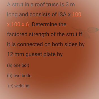 A strut in a roof truss is 3 m
long and consists of ISA x 100
x 100 x 6. Determine the
factored strength of the strut if
it is connected on both sides by
12 mm gusset plate by
(a) one bolt
(b) two bolts
(c) welding