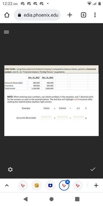 12:22 AM
Accounts Receivable
Inventory
Total Assets
edia.phoenix.edu
DIRECTIONS: Using these data from Rollaird Company's comparative balance sheets, perform a horizontal
analysis. Use Ch. 13, "Financial Analysis: The Big Picture," as guidance.
Ö
Dec. 31, 2022 Dec. 31, 2021
460,000
780,000
3,164,000
Example:
NOTE: When entering your numbers, use whole numbers in the equation, and 1 decimal point
for the answer, as seen in the example below. The text box will highlight red if incorrect after
clicking the Submit button (bottom right corner).
Accounts Receivable
400,000
650,000
2,800,000
←
30000
+ 0
★
=
500000 =
X
6 :
=
6.0
%
%
+