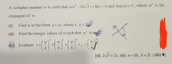 A complex number w is such that ww* − 16√3 i +8iw = 0 and Im(w)<5, where w* is the
conjugate of w.
(i)
(ii)
(111)
Find w in the form x + yi, where x, y = B
Find the integer values of n such that w" is re
Evaluate 1+
W
4
W
4
+
W
+...+
W
[(i) 2√√3+2i; (ii) n = 6k, k = Z ; (iii) ●]