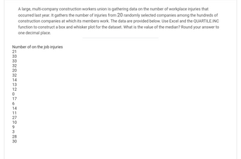A large, multi-company construction workers union is gathering data on the number of workplace injuries that
occurred last year. It gathers the number of injuries from 20 randomly selected companies among the hundreds of
construction companies at which its members work. The data are provided below. Use Excel and the QUARTILE.INC
function to construct a box and whisker plot for the dataset. What is the value of the median? Round your answer to
one decimal place.
Number of on the job injuries
133333220324312076417 109328 30