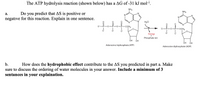 The ATP hydrolysis reaction (shown below) has a AG of -31 kJ mol-1.
NH2
NH2
Do you predict that AS is positive or
negative for this reaction. Explain in one sentence.
а.
.N
H20
-OCH2
OCH2
Energy
Phosphate ion
ÓH ÓH
Adenosine triphosphate (ATP)
Adenosine diphosphate (ADP)
b.
How does the hydrophobic effect contribute to the AS you predicted in part a. Make
sure to discuss the ordering of water molecules in your answer. Include a minimum of 3
sentances in your explaination.
