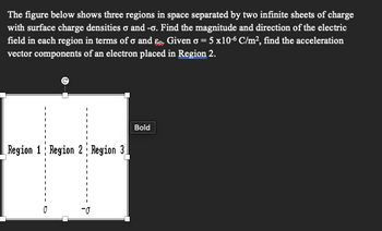 The figure below shows three regions in space separated by two infinite sheets of charge
with surface charge densities σ and -σ. Find the magnitude and direction of the electric
field in each region in terms of σ and ε. Given σ = 5 x10-6 C/m², find the acceleration
vector components of an electron placed in Region 2.
Region 1 Region 2 Region 3
Bold