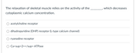The relaxation of skeletal muscle relies on the activity of the
,which decreases
cytoplasmic calcium concentration.
O acetylcholine receptor
dihydropyridine (DHP) receptor (L-type calcium channel)
O ryanodine receptor
O Ca<sup>2+</sup> ATPase

