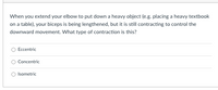 When you extend your elbow to put down a heavy object (e.g. placing a heavy textbook
on a table), your biceps is being lengthened, but it is still contracting to control the
downward movement. What type of contraction is this?
Eccentric
Concentric
Isometric

