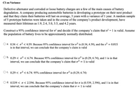 CI on Variance
Defective alternator and corroded or loose battery charges are a few of the main causes of battery
degradation. A company producing automobile batteries is developing a prototype on their next product
and that they claim their batteries will last on average, 3 years with a variance of 1 year. A random sample
of 5 prototype batteries were taken and in the course of the company's product development, have
measured their lifetimes as 1.9, 2.4, 3.0, 3.5, and 4.2 years.
Construct a 95% confidence interval for o? and decide if the company's claim that o? = 1 is valid. Assume
the population of battery lives to be approximately normally distributed.
a. 0.34 < o2 < 4.59. Because 95% confidence interval for o² is (0.34, 4.59), and the s² = 0.815
is in that interval, we can conclude that the company's claim is valid
Ob.
0.29 < o2 < 6.74. Because 95% confidence interval for o? is (0.29, 6.74), and 1 is in that
interval, we can conclude that the company's claim that o2 = 1 is valid
O c. 0.29 < o² < 6.74. 95% confidence interval for o² is (0.29, 6.74)
O d. 0.539 < o< 2.596. Because 95% confidence interval for o is (0.539, 2.596), and 1 is in that
interval, we can conclude that the company's claim that o = 1 is valid
