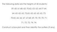 The following data are the heights of 40 students:
59; 60; 61;68; 62; 70;62; 63; 63; 64;77 64;
64; 65; 65; 65; 75;65; 65; 65; 65; 65; 73;
70;65; 66; 66; 67; 67:68; 69; 70; 70; 70; 71;
71; 72; 72; 74; 74;
Construct a box plot and then identify the outliers (if any).