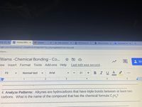h III - EO X
E Thomas Willia ×
A Classes
M New material
P NCCERConnec x
O Module Assigr x
AOnCourse Con x
+
ogle.com/document/d/1JGsqtRvkh3PtMI7tb9YTyLu2Szwlgihkák4F0Di-C6U/edit
Villiams -.
illiams -Chemical Bonding - Co.
Sh
Тew
Insert Format Tools
Add-ons Help
Last edit was second...
Normal text
Arial
BIUA
Fit
21
4
6.
4. Analyze Patterns: Alkynes are hydrocarbons that have triple bonds between at least two
carbons. What is the name of the compound that has the chemical formula C,H,?
