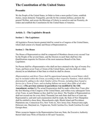 The Constitution of the United States
Preamble
We the People of the United States, in Order to form a more perfect Union, establish
Justice, insure domestic Tranquility, provide for the common defence, promote the
general Welfare, and secure the Blessings of Liberty to ourselves and our Posterity, do
ordain and establish this Constitution for the United States of America.
Article. I. - The Legislative Branch
Section 1- The Legislature
All legislative Powers herein granted shall be vested in a Congress of the United States,
which shall consist of a Senate and House of Representatives.
Section 2 - The House
The House of Representatives shall be composed of Members chosen every second Year
by the People of the several States, and the Electors in each State shall have the
Qualifications requisite for Electors of the most numerous Branch of the State
Legislature.
No Person shall be a Representative who shall not have attained to the Age of twenty five
Years, and been seven Years a Citizen of the United States, and who shall not, when
elected, be an Inhabitant of that State in which he shall be chosen.
(Representatives and direct Taxes shall be apportioned among the several States which
may be included within this Union, according to their respective Numbers, which shall be
determined by adding to the whole Number of free Persons, including those bound to
Service for a Term of Years, and excluding Indians not taxed, three fifths of all other
Persons.) (The previous sentence in parentheses was modified by the 14th
Amendment, section 2.) The actual Enumeration shall be made within three Years after
the first Meeting of the Congress of the United States, and within every subsequent Term
of ten Years, in such Manner as they shall by Law direct. The Number of Representatives
shall not exceed one for every thirty Thousand, but each State shall have at Least one
Representative; and until such enumeration shall be made, the State of New Hampshire
shall be entitled to chuse three, Massachusetts eight, Rhode Island and Providence
Plantations one, Connecticut five, New York six, New Jersey four, Pennsylvania eight,
Delaware one, Maryland six, Virginia ten, North Carolina five, South Carolina five and
Georgia three.
When vacancies happen in the Representation from any State, the Executive Authority
thereof shall issue Writs of Election to fill such Vacancies.