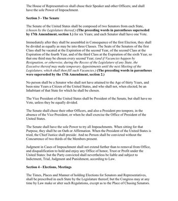 The House of Representatives shall chuse their Speaker and other Officers; and shall
have the sole Power of Impeachment.
Section 3 - The Senate
The Senate of the United States shall be composed of two Senators from each State,
(chosen by the Legislature thereof,) (The preceding words in parentheses superseded
by 17th Amendment, section 1.) for six Years; and each Senator shall have one Vote.
Immediately after they shall be assembled in Consequence of the first Election, they shall
be divided as equally as may be into three Classes. The Seats of the Senators of the first
Class shall be vacated at the Expiration of the second Year, of the second Class at the
Expiration of the fourth Year, and of the third Class at the Expiration of the sixth Year, so
that one third may be chosen every second Year; (and if Vacancies happen by
Resignation, or otherwise, during the Recess of the Legislature of any State, the
Executive thereof may make temporary Appointments until the next Meeting of the
Legislature, which shall then fill such Vacancies.) (The preceding words in parentheses
were superseded by the 17th Amendment, section 2.)
No person shall be a Senator who shall not have attained to the Age of thirty Years, and
been nine Years a Citizen of the United States, and who shall not, when elected, be an
Inhabitant of that State for which he shall be chosen.
The Vice President of the United States shall be President of the Senate, but shall have no
Vote, unless they be equally divided.
The Senate shall chuse their other Officers, and also a President pro tempore, in the
absence of the Vice President, or when he shall exercise the Office of President of the
United States.
The Senate shall have the sole Power to try all Impeachments. When sitting for that
Purpose, they shall be on Oath or Affirmation. When the President of the United States is
tried, the Chief Justice shall preside: And no Person shall be convicted without the
Concurrence of two thirds of the Members present.
Judgment in Cases of Impeachment shall not extend further than to removal from Office,
and disqualification to hold and enjoy any Office of honor, Trust or Profit under the
United States: but the Party convicted shall nevertheless be liable and subject to
Indictment, Trial, Judgment and Punishment, according to Law.
Section 4 - Elections, Meetings
The Times, Places and Manner of holding Elections for Senators and Representatives,
shall be prescribed in each State by the Legislature thereof; but the Congress may at any
time by Law make or alter such Regulations, except as to the Place of Chusing Senators.