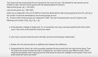 The Grand Lab has miraculously found a vaccine for the Covid-19 virus. The demand for the vaccine can be
divided by high- and low-income groups with the following demand functions:
High-income group: QH = 140-20PH
Low-income group: QL = 220-40PL
where QH is measured in the unit of millions of vaccines demanded by high-income groups at price PH, and QL is
the number of vaccines demanded by low-income groups at price
PL. Prices in both income groups are measured in USD. The cost of producing the vaccine if given by the
following cost function C(QH, QL)= Qh + QL.
a. If the laboratory charges a single price, P7, to everybody, how many vaccines would be sold and to what
price? How much profit would the Grand Lab make?
b. How many vaccines would be sold to the high- and low-income groups respectively?
c. Explain why the outcome above is inefficient and measure the inefficiency.
d. Suppose that the Grand Lab could accurately separate the low-income from the high-income group. Then
the Grand Lab would increase its profit by charging low- and high-income groups different prices. What
would be the quantity sold to each group and what would be the prices charged to each group? How much
profit would the Grand Lab make?
