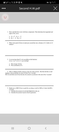 1%A9 li. t LTET
4G+ Vol) O A X
O U 9:-7
Second H.W.pdf
1. Draw and label the vector with these components. Then determine the magnitude and
angle of the vector.
a- Az = 3 ,A, = -2
b- B, = -2 ,B, = 2
2. What is the speed of horse in meter per second that runs a distance of 1.2 miles in 2.4
minutes?
3. A car moving along X- axis according on the function:
X (t) = 2 t2 + 5t +7 on [1,2] Find:
a- The average velocity.
b- The acceleration at 3s.
4. Julie is walking around a track at a 2m/s for some exercise. She then decides to start
jogging so she accelerates at a rate of 0.5m/s? for 3 seconds.
How far did Julie travel from the time she started to accelerate to the end of the 3 seconds?
5. Ralph uses a 2000
to do this.
force to push his car along a road for 1000 m. It takes him500 s
a- Calculate the amount of work that Ralph did on the car.
b- Calculate the amount of power that he generated.
II
