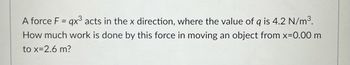 A force F = qx³ acts in the x direction, where the value of g is 4.2 N/m³.
How much work is done by this force in moving an object from x=0.00 m
to x=2.6 m?