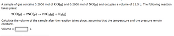A sample of gas contains 0.2000 mol of CO(g) and 0.2000 mol of NO(g) and occupies a volume of 15.5 L. The following reaction
takes place:
2CO(g) + 2NO(g) → 2CO2(g) + N₂ (9)
Calculate the volume of the sample after the reaction takes place, assuming that the temperature and the pressure remain
constant.
Volume =
L