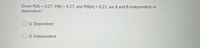 Given P(A) = 0.27, P(B) = 0.27, and P(B|A) = 0.21, are A and B independent or
dependent?
%3D
1) Dependent
2) Independent
