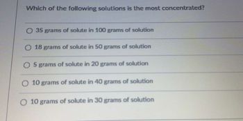 Which of the following solutions is the most concentrated?
O 35 grams of solute in 100 grams of solution
O 18 grams of solute in 50 grams of solution
O 5 grams of solute in 20 grams of solution
O 10 grams of solute in 40 grams of solution
O 10 grams of solute in 30 grams of solution