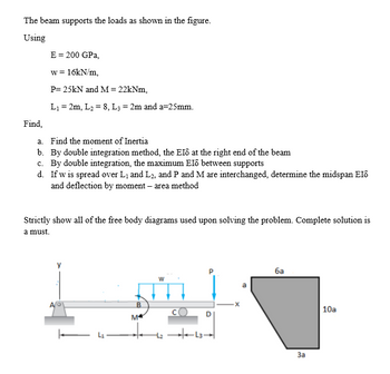 The beam supports the loads as shown in the figure.
Using
E= 200 GPa,
w = 16KN/m,
P= 25kN and M= 22kNm,
L1 = 2m, L2 = 8, L; = 2m and a=25mm.
Find,
a. Find the moment of Inertia
b. By double integration method, the EIð at the right end of the beam
c. By double integration, the maximum Eld between supports
d. If w is spread over L1 and L2, and P and M are interchanged, determine the midspan El6
and deflection by moment – area method
Strictly show all of the free body diagrams used upon solving the problem. Complete solution is
a must.
ба
B.
|10a
M
-L3
За
