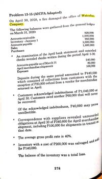 Problem 13-15 (AICPA Adapted)
On April 30, 2020, a fire damaged the office of Waterloo
Company.
The following balances were gathered from the general ledger
on March 31, 2020:
Accounts receivable
Inventory - January 1
Accounts payable
Sales
Purchases
920,000
1,880,000
950,000
3,600,000
1,680,000
An examination of the April bank statement and canceled
checks revealed checks written during the period April 1-30;
240,000
80,000
160,000
Accounts payable as of March 31
April merchandise shipments
Еxрenses
Deposits during the same period amounted to P440,000
which consisted of collections from customers with the
exception of P20,000 refund from a vendor for merchandise
returned in April.
Customers acknowledged indebtedness of P1,040,000 at
April 30. Customers owed another P60,000 that will never
be recovered.
Of the acknowledged indebtedness, P40,000 may prove
uncollectible.
Correspondence with suppliers revealed unrecorded
obligations at April 30 of P340,000 for April merchandise
shipment, including P100,000 for shipments in transit on
that date.
* The average gross profit rate is 40%.
* Inventory with a cost of P260,000 was
for P140,000.
salvaged and sold
The balance of the inventory was a total loss.
378
