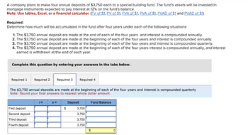 A company plans to make four annual deposits of $3,750 each to a special building fund. The fund's assets will be invested in
mortgage instruments expected to pay interest at 12% on the fund's balance.
Note: Use tables, Excel, or a financial calculator. (FV of $1, PV of $1, FVA of $1, PVA of $1, FVAD of $1 and PVAD of $1)
Required:
Determine how much will be accumulated in the fund after four years under each of the following situations:
1. The $3,750 annual deposit are made at the end of each of the four years and interest is compounded annually.
2. The $3,750 annual deposit are made at the beginning of each of the four years and interest is compounded annually.
3. The $3,750 annual deposit are made at the beginning of each of the four years and interest is compounded quarterly.
4. The $3,750 annual deposit are made at the beginning of each of the four years interest is compounded annually, and interest
earned is withdrawn at the end of each year.
Complete this question by entering your answers in the tabs below.
Required 1
Required 2 Required 3 Required 4
The $3,750 annual deposits are made at the beginning of each of the four years and interest is compounded quarterly
Note: Round your final answers to nearest whole dollar amount.
Deposit
First deposit
Second deposit
Third deposit
Fourth deposit
=
n=
$
3,750
3,750
3,750
3,750
Fund Balance
$
0