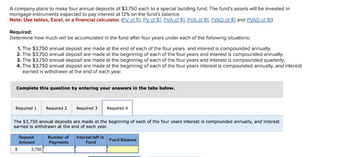 A company plans to make four annual deposits of $3,750 each to a special building fund. The fund's assets will be invested in
mortgage instruments expected to pay interest at 12% on the fund's balance.
Note: Use tables, Excel, or a financial calculator. (FV of $1. PV of $1. FVA of $1. PVA of $1. FVAD of $1 and PVAD of $1)
Required:
Determine how much will be accumulated in the fund after four years under each of the following situations:
1. The $3,750 annual deposit are made at the end of each of the four years and interest is compounded annually.
2. The $3,750 annual deposit are made at the beginning of each of the four years and interest is compounded annually.
3. The $3,750 annual deposit are made at the beginning of each of the four years and interest is compounded quarterly.
4. The $3,750 annual deposit are made at the beginning of each of the four years interest is compounded annually, and interest
earned is withdrawn at the end of each year.
Complete this question by entering your answers in the tabs below.
Required 1 Required 2 Required 3
The $3,750 annual deposits are made at the beginning of each of the four years interest is compounded annually, and interest
earned is withdrawn at the end of each year.
$
Deposit
Amount
3,750
Number of
Payments
Required 4
Interest left in
Fund
Fund Balance