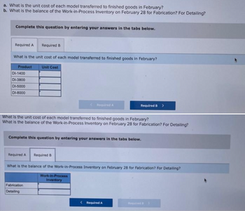 a. What is the unit cost of each model transferred to finished goods in February?
b. What is the balance of the Work-in-Process Inventory on February 28 for Fabrication? For Detailing?
Complete this question by entering your answers in the tabs below.
Required A Required B
What is the unit cost of each model transferred to finished goods in February?
Product
Unit Cost
DI-1400
DI-3800
DI-5000
DI-8000
Required A
What is the unit cost of each model transferred to finished goods in February?
What is the balance of the Work-in-Process Inventory on February 28 for Fabrication? For Detailing?
Complete this question by entering your answers in the tabs below.
Fabrication
Detailing
Required B >
Required A
What is the balance of the Work-in-Process Inventory on February 28 for Fabrication? For Detailing?
Work-in-Process
Inventory
Required B
<Required A