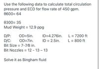 Use the following data to calculate total circulation
pressure and ECD for flow rate of 450 gpm.
0600= 64
0300= 35
Mud Weight = 12.9 ppg
D/P:
D/C:
Bit Size = 7-7/8 in.
L = 7200 ft
L = 800 ft
OD=5in.
ID=4.276in.
OD=7in.
ID = 2.5in.
Bit Nozzles = 12 - 13 – 13
Solve it as Bingham fluid
