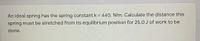 An ideal spring has the spring constant k = 440. N/m. Calculate the distance this
spring must be stretched from its equilibrium position for 25.0 J of work to be
done.
