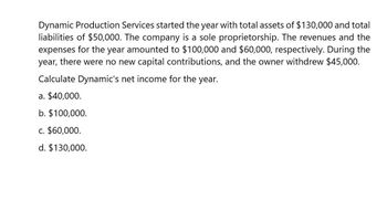 Dynamic Production Services started the year with total assets of $130,000 and total
liabilities of $50,000. The company is a sole proprietorship. The revenues and the
expenses for the year amounted to $100,000 and $60,000, respectively. During the
year, there were no new capital contributions, and the owner withdrew $45,000.
Calculate Dynamic's net income for the year.
a. $40,000.
b. $100,000.
c. $60,000.
d. $130,000.