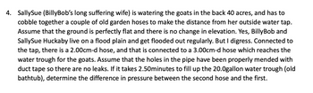 4. SallySue (BillyBob's long suffering wife) is watering the goats in the back 40 acres, and has to
cobble together a couple of old garden hoses to make the distance from her outside water tap.
Assume that the ground is perfectly flat and there is no change in elevation. Yes, Billy Bob and
SallySue Huckaby live on a flood plain and get flooded out regularly. But I digress. Connected to
the tap, there is a 2.00cm-d hose, and that is connected to a 3.00cm-d hose which reaches the
water trough for the goats. Assume that the holes in the pipe have been properly mended with
duct tape so there are no leaks. If it takes 2.50minutes to fill up the 20.0gallon water trough (old
bathtub), determine the difference in pressure between the second hose and the first.