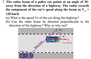 7. The radar beam of a police car points at an angle of 30°
away from the direction of a highway. The radar records
the component of the car's speed along the beam as V
120 km/h
CR
(a) What is the speed Vc of the car along the highway?
(b) Can the radar beam be directed perpendicular to the
direction of the highway? Why or why not?
VCR
Police car
Radar beam
30°
Vc
Car velocity