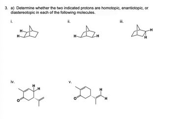 3. a) Determine whether the two indicated protons are homotopic, enantiotopic, or
diastereotopic in each of the following molecules.
i.
iii.
H
H
ii.
A
iv.
V.
H
H
to"
H