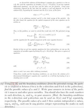 =
we derived the solution of Schrödinger's equation for a particle in a box in
1-D. We used the separation of variables, (x, t) F(x)G(t), to get two separate
differential equations: one for time and the other one for position. Using some
constraints imposed by the fact that the system is real and physical, we get the
solution G(t), by putting the constant into the F(xr) term, of the form
G(t)=
(11)
where is an arbitrary constant and E is the total energy of the particle. On
the other hand, the equation for the spatial component of the wave equation can be
written as
=e-i²t
² F(x)
əx²
V(x, y):
with
(12)
Now, in this problem, we want to extend this result into 2-D. The potential energy
is
2² 8²
+
əx² дуг
Jo, 0≤x≤a and 0 ≤ y ≤ b
[∞, otherwise,
and the equation for the spatial component of the wave equation becomes
-iEt/ħ
= e
²X (x)
əx²
2m² F(x).
ħ
0²Y (y)
Əy²
F(x,y)
Similar to how we get two separate equations for time and position, we can use the
separation of variables again by letting F(x, y) = X(x)Y(y). This gives a system of
equations:
2m7²
h
2ma²
ħ
2m3²
h
-F(x,y).
-X(x),
(13)
-Y (y),
(14)
(15)
(16)
a² + 3² = 7²,
where a and 3 are some other arbitrary constants.
Using these results and the boundary conditions, we can derive the solution of 2-
dimensional Schrödinger's equation for a particle in a 2-D box by treating it as a
standing wave in 2-D.
(17)
(a) Using 15, 16, and the boundary conditions (from the potential energy, the parti-
cle is confined in between 0 to a in the x-direction and 0 to b in the y-direction),
find the possible values of a and 3. Write your answers in terms of the parti-
cle's mass m and other given variables. You should also have the mode numbers
in each direction, na and ny, in your answers. [Hint: the boundary conditions
in the x-direction and y-direction can be used on X(x) and Y(y) separately,
respectively. The possible values of a and B then contain independent n values,
say na and ny, each can be any positive integer representing the modes in each
direction.]