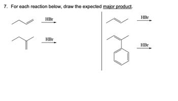 **Problem 7: Reaction with HBr**

**Instructions:** For each alkene reaction below, draw the expected major product when reacted with HBr.

1. **Alkene 1:** 
   - Structure: A simple alkene with an external double bond.
   - Reaction: Add HBr.
   - Expected Major Product: The bromoalkane product following Markovnikov's rule.

2. **Alkene 2:**
   - Structure: A more substituted alkene with a double bond at the center.
   - Reaction: Add HBr.
   - Expected Major Product: A bromoalkane with the bromine adding to the more substituted carbon.

3. **Alkene 3:**
   - Structure: An alkene with external double bond and a phenyl group attached. 
   - Reaction: Add HBr.
   - Expected Major Product: The bromoalkane, with bromine adding in accordance with Markovnikov's rule, taking into account the stability conferred by the phenyl group.

**Diagrams:**
- Each sub-diagram shows the starting alkene and an arrow indicating the reaction with HBr.
- The expected results are bromoalkanes, formed by following the principle of Markovnikov's rule where the hydrogen adds to the carbon with more hydrogen atoms, and bromine adds to the more substituted carbon.