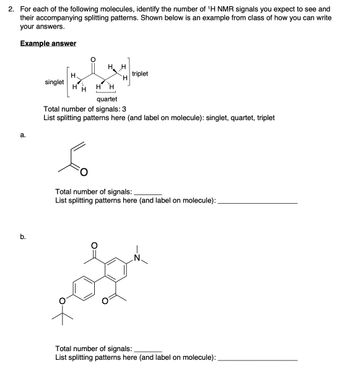 2. For each of the following molecules, identify the number of ¹H NMR signals you expect to see and
their accompanying splitting patterns. Shown below is an example from class of how you can write
your answers.
Example answer
a.
b.
singlet
H
H
H
H H
H
H H
quartet
Total number of signals: 3
List splitting patterns here (and label on molecule): singlet, quartet, triplet
6
triplet
Total number of signals:
List splitting patterns here (and label on molecule):
Total number of signals:
List splitting patterns here (and label on molecule):