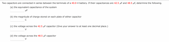 Two capacitors are connected in series between the terminals of a 40.0-V battery. If their capacitances are 42.5 μF and 48.5 μF, determine the following.
(a) the equivalent capacitance of the system
μF
(b) the magnitude of charge stored on each plate of either capacitor
C
(c) the voltage across the 42.5 μF capacitor (Give your answer to at least one decimal place.)
V
(d) the voltage across the 48.5 μF capacitor
V