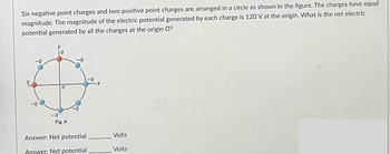 Six negative point charges and two positive point charges are arranged in a circle as shown in the figure. The charges have equal
magnitude. The magnitude of the electric potential generated by each charge is 120 V at the origin. What is the net electric
potential generated by all the charges at the origin O?
90
y
-Q
Fig. A
Answer: Net potential
Answer: Net potential
Volts
Volts