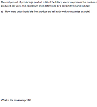 The cost per unit of producing a product is 60 + 0.2x dollars, where x represents the number o
produced per week. The equilibrium price determined by a competitive market is $220.
a) How many units should the firm produce and sell each week to maximize its profit?
What is the maximum profit?
