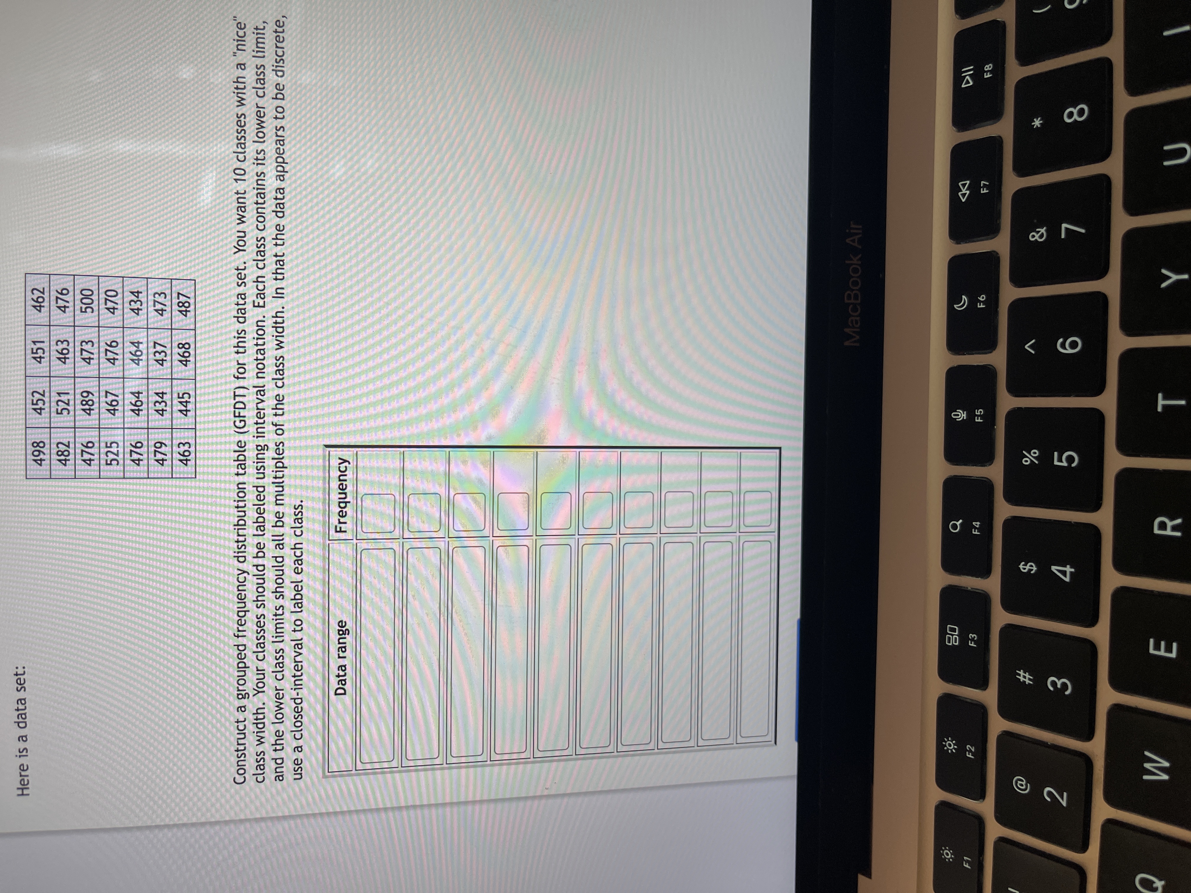 * 00
T
# 3
Here is a data set:
498
452
451
462
482
521
463
476
476 489
000
470
473
525
467
476
476
464
464
434
479
434
437
473
463
445
468
487
Construct a grouped frequency distribution table (GFDT) for this data set. You want 10 classes with a "nice'
class width. Your classes should be labeled using interval notation. Each class contains its lower class limit,
and the lower class limits should all be multiples of the class width. In that the data appears to be discrete,
use a closed-interval to label each class.
Data range
Frequency
MacBook Air
08
F3
F1
F2
F4
DD
F5
F8
$
)
2.
M
