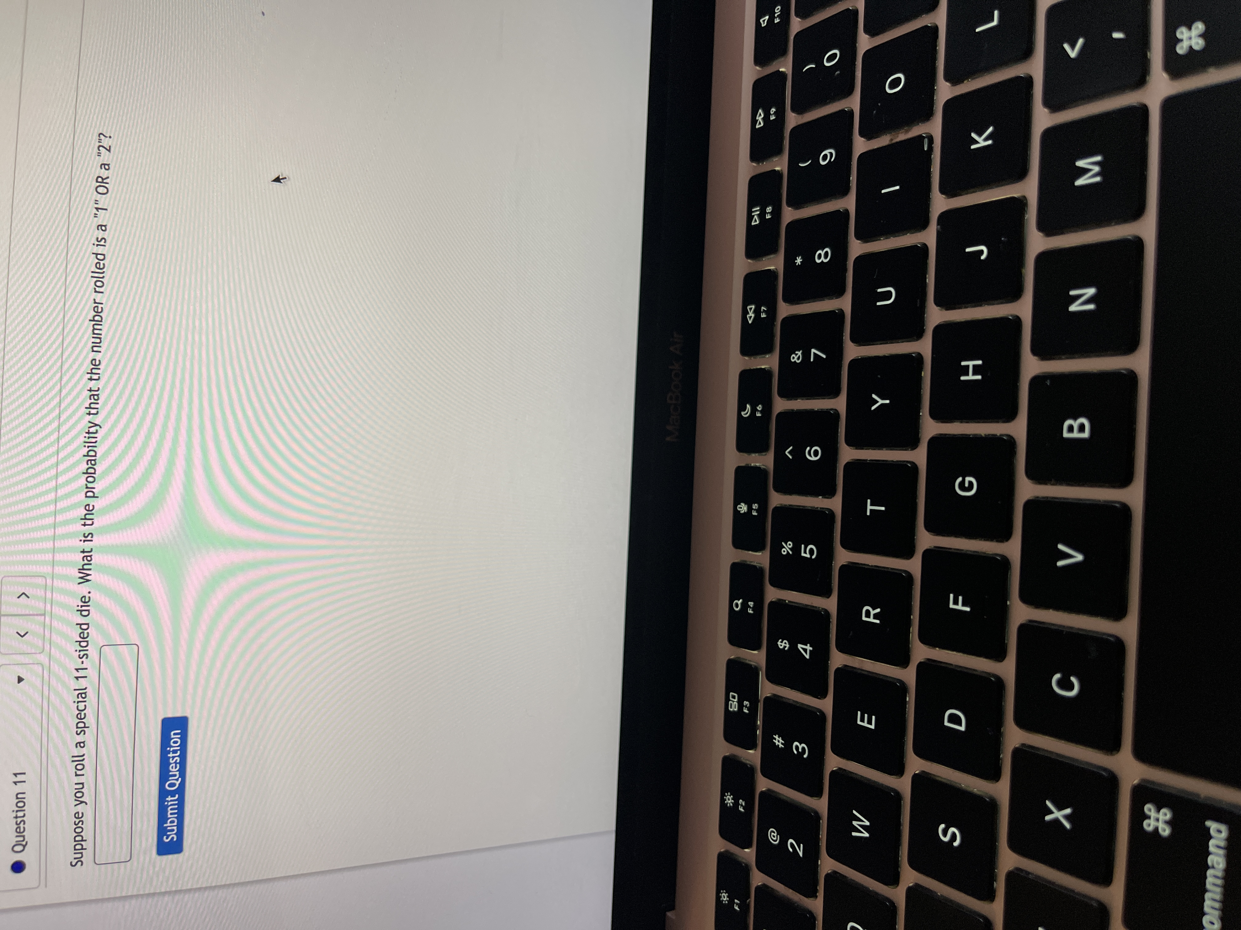 * 00
B
D
Question 11
Suppose you roll a special 11-sided die. What is the probability that the number rolled is a "1" OR a "2"?
Submit Question
MacBook Air
F7
08
F3
&
$
4
#
9
R
M
H
WN
puewwo
